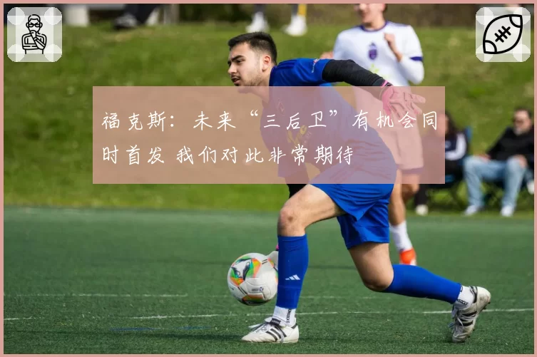 福克斯：未来“三后卫”有机会同时首发 我们对此非常期待
