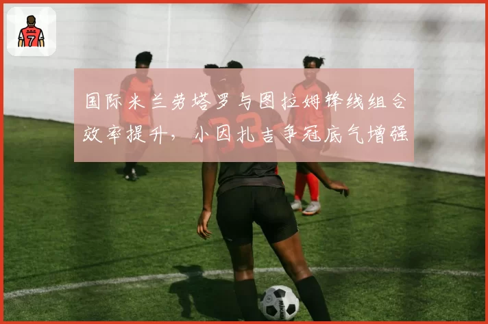 国际米兰劳塔罗与图拉姆锋线组合效率提升，小因扎吉争冠底气增强