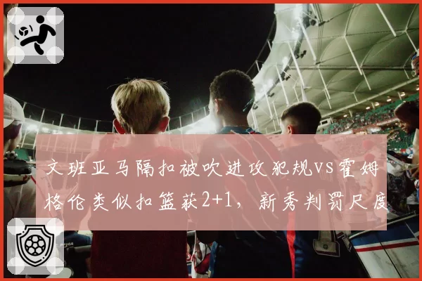 文班亚马隔扣被吹进攻犯规vs霍姆格伦类似扣篮获2+1，新秀判罚尺度差异明显