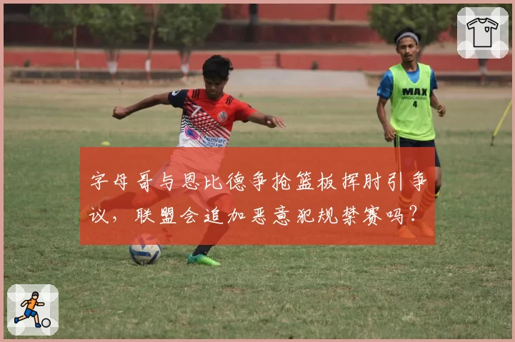 字母哥与恩比德争抢篮板挥肘引争议，联盟会追加恶意犯规禁赛吗？