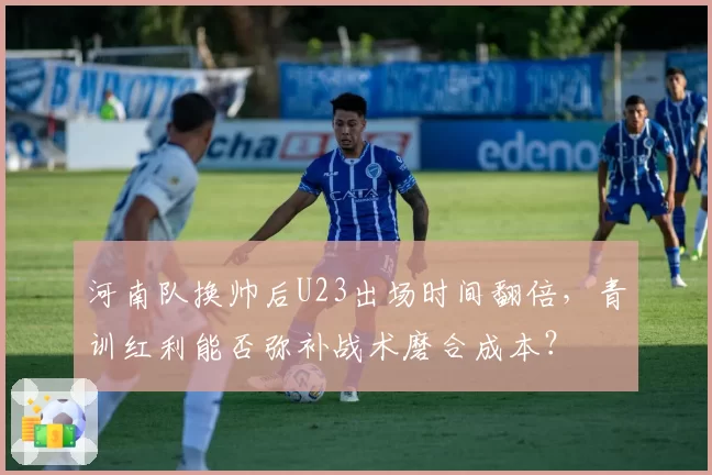 河南队换帅后U23出场时间翻倍,青训红利能否弥补战术磨合成本?
