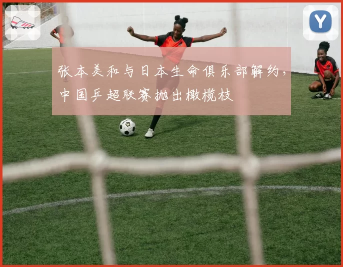 张本美和与日本生命俱乐部解约,中国乒超联赛抛出橄榄枝