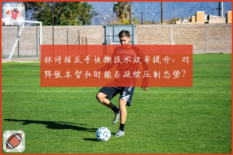 林诗栋反手快撕技术效率提升，对阵张本智和时能否延续压制态势？