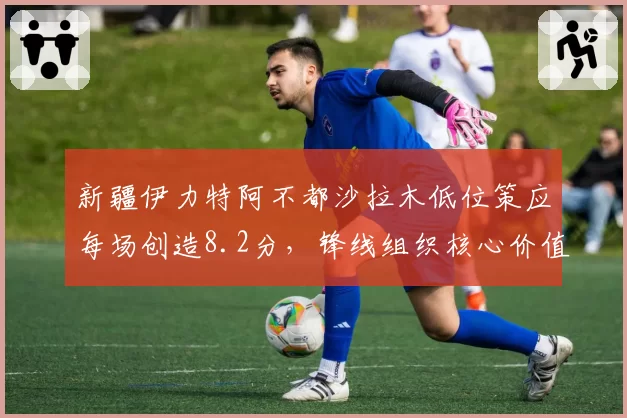 新疆伊力特阿不都沙拉木低位策应每场创造8.2分，锋线组织核心价值凸显