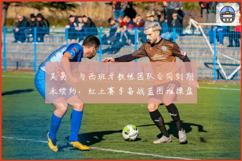 吴易昺与西班牙教练团队合同到期未续约，红土赛季备战蓝图谁操盘？