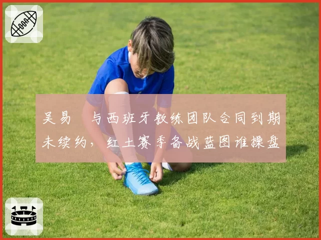 吴易昺与西班牙教练团队合同到期未续约，红土赛季备战蓝图谁操盘？