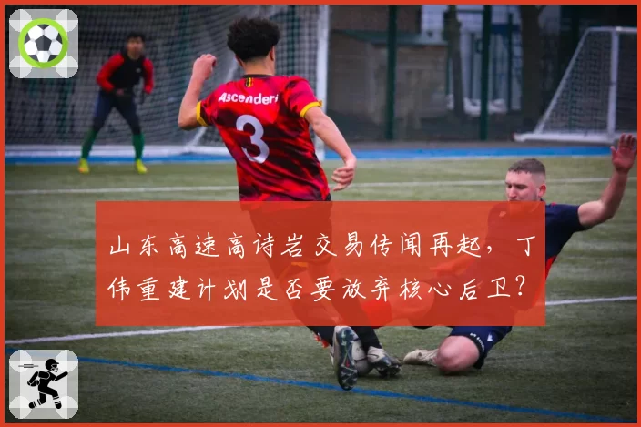 山东高速高诗岩交易传闻再起，丁伟重建计划是否要放弃核心后卫？