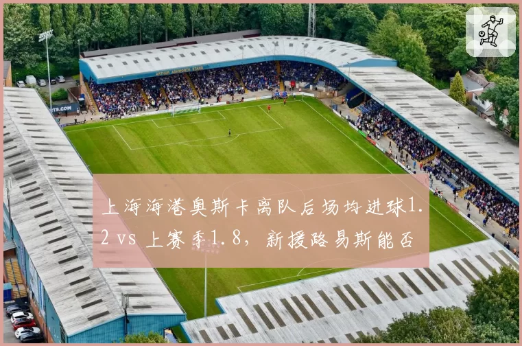 上海海港奥斯卡离队后场均进球1.2 vs 上赛季1.8，新援路易斯能否填补空缺？