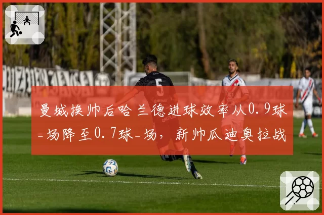 曼城换帅后哈兰德进球效率从0.9球_场降至0.7球_场,新帅瓜迪奥拉战术调整存疑