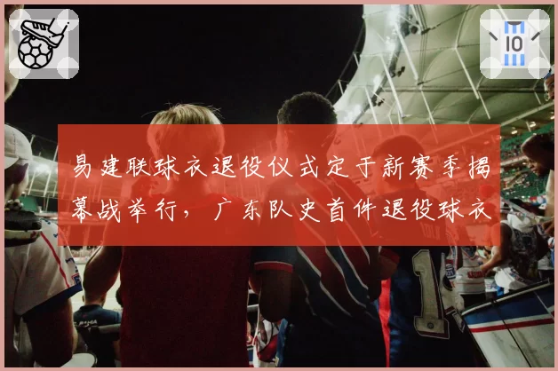 易建联球衣退役仪式定于新赛季揭幕战举行，广东队史首件退役球衣诞生