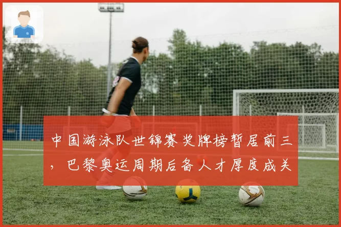 中国游泳队世锦赛奖牌榜暂居前三，巴黎奥运周期后备人才厚度成关键变量