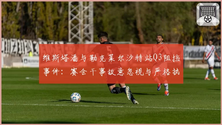 维斯塔潘与勒克莱尔沙特站Q3阻挡事件：赛会干事故意忽视与严格执法天壤之别