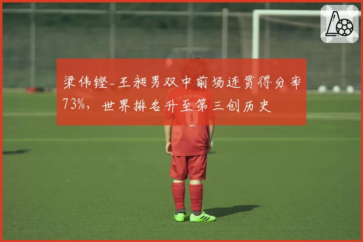 梁伟铿_王昶男双中前场连贯得分率73%，世界排名升至第三创历史
