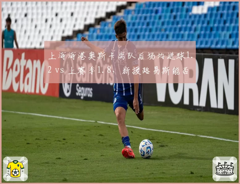 上海海港奥斯卡离队后场均进球1.2 vs 上赛季1.8,新援路易斯能否填补空缺?