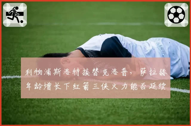 利物浦斯洛特接替克洛普,萨拉赫年龄增长下红箭三侠火力能否延续?