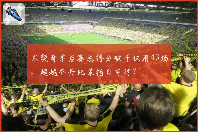 东契奇季后赛总得分破千仅用43场,超越乔丹纪录指日可待?