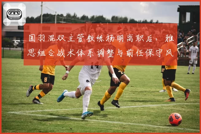 国羽混双主管教练杨明离职后,雅思组合战术体系调整与前任保守风格截然不同