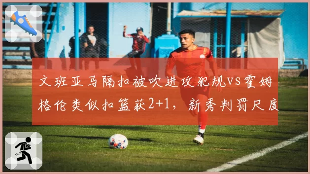 文班亚马隔扣被吹进攻犯规vs霍姆格伦类似扣篮获2+1，新秀判罚尺度差异明显