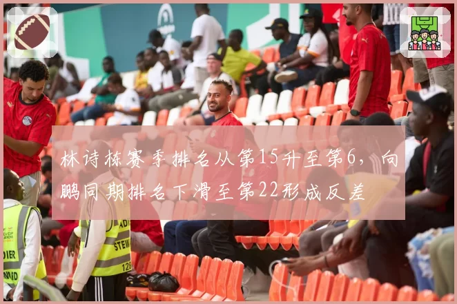 林诗栋赛季排名从第15升至第6,向鹏同期排名下滑至第22形成反差