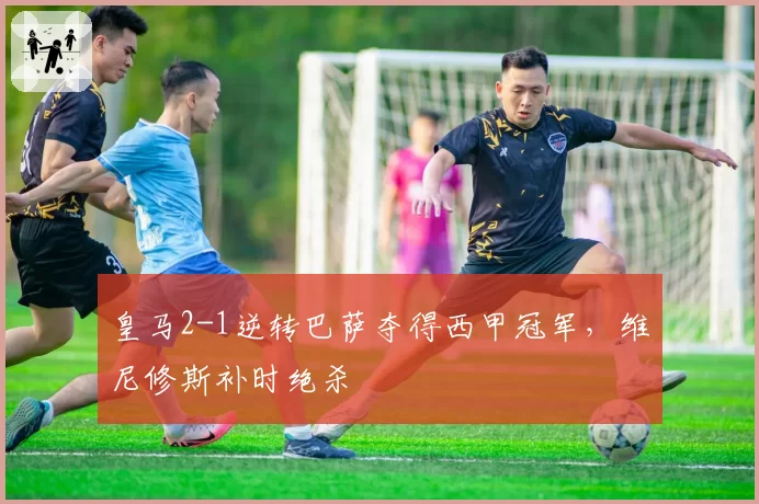皇马2-1逆转巴萨夺得西甲冠军，维尼修斯补时绝杀