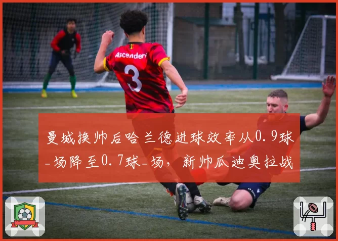 曼城换帅后哈兰德进球效率从0.9球_场降至0.7球_场,新帅瓜迪奥拉战术调整存疑