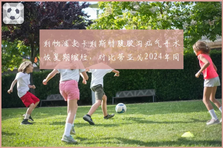 利物浦麦卡利斯特腹股沟疝气手术恢复期缩短，对比蒂亚戈2024年同类手术复出时间表更激进
