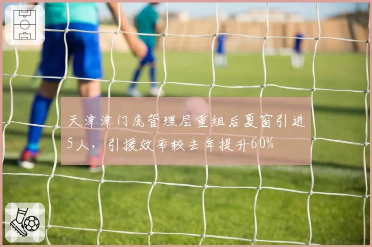 天津津门虎管理层重组后夏窗引进5人，引援效率较去年提升60%