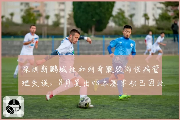 深圳新鹏城杜加利奇腹股沟伤病管理失误,8月复出vs本赛季初已因此休战4场