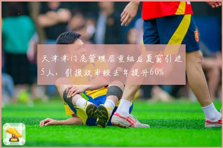 天津津门虎管理层重组后夏窗引进5人，引援效率较去年提升60%
