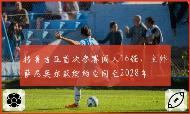 格鲁吉亚首次参赛闯入16强，主帅萨尼奥尔获续约合同至2028年