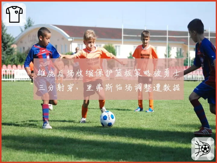 雄鹿后场收缩保护篮板策略被勇士三分射穿，里弗斯临场调整遭数据专家实名反驳