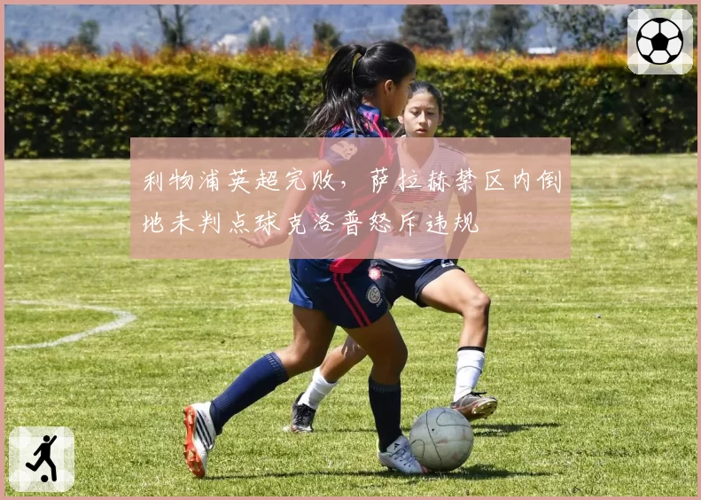 利物浦英超完败,萨拉赫禁区内倒地未判点球克洛普怒斥违规