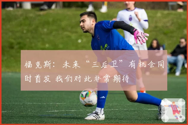 福克斯：未来“三后卫”有机会同时首发 我们对此非常期待