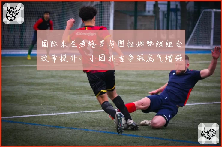 国际米兰劳塔罗与图拉姆锋线组合效率提升，小因扎吉争冠底气增强