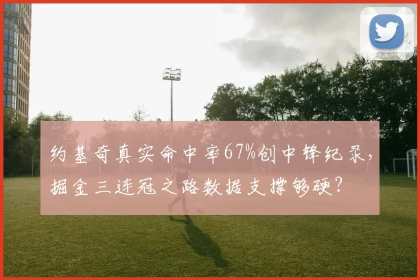 约基奇真实命中率67%创中锋纪录，掘金三连冠之路数据支撑够硬？
