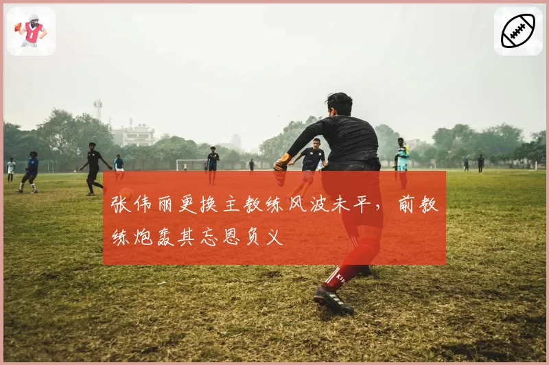 张伟丽更换主教练风波未平，前教练炮轰其忘恩负义