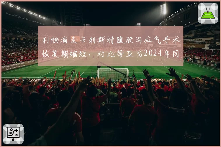 利物浦麦卡利斯特腹股沟疝气手术恢复期缩短，对比蒂亚戈2024年同类手术复出时间表更激进