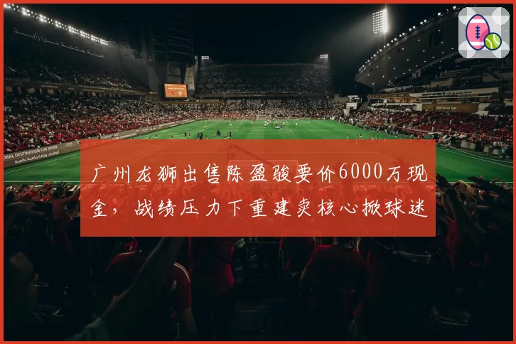 广州龙狮出售陈盈骏要价6000万现金，战绩压力下重建卖核心掀球迷骂战