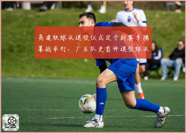 易建联球衣退役仪式定于新赛季揭幕战举行,广东队史首件退役球衣诞生