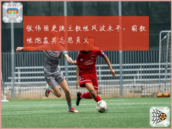 张伟丽更换主教练风波未平，前教练炮轰其忘恩负义