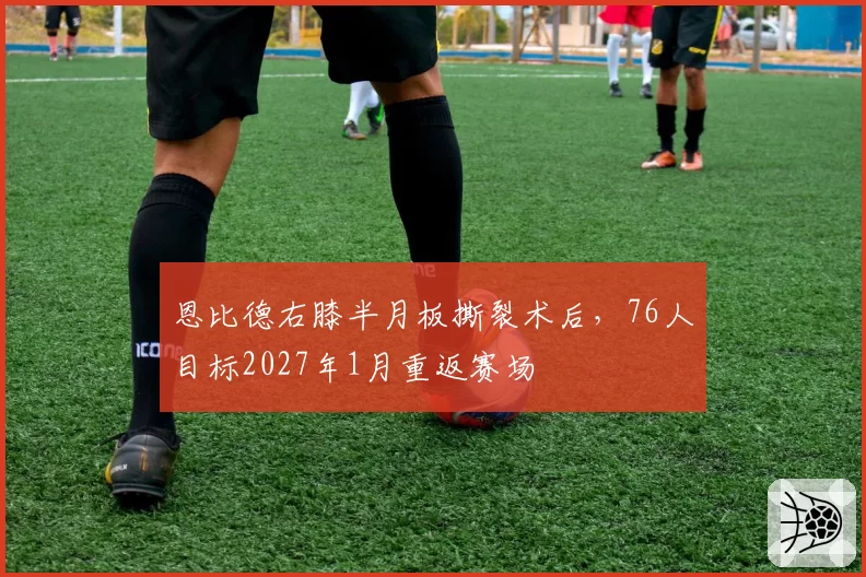 恩比德右膝半月板撕裂术后，76人目标2027年1月重返赛场