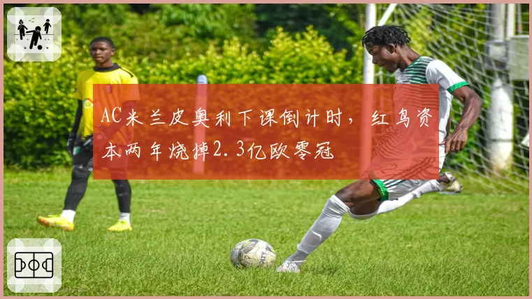 AC米兰皮奥利下课倒计时,红鸟资本两年烧掉2.3亿欧零冠