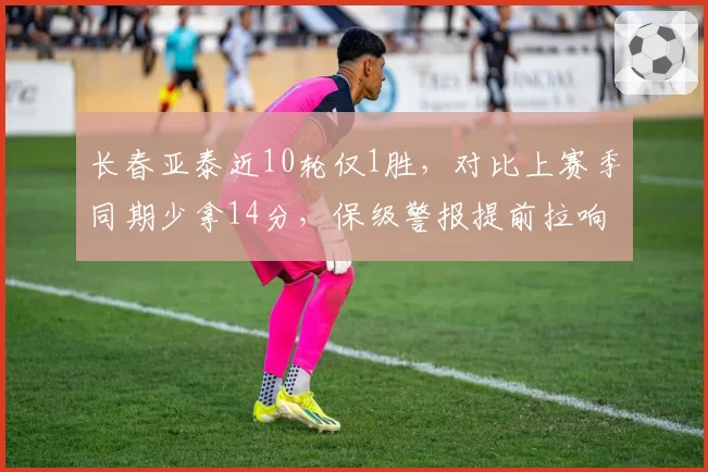 长春亚泰近10轮仅1胜，对比上赛季同期少拿14分，保级警报提前拉响